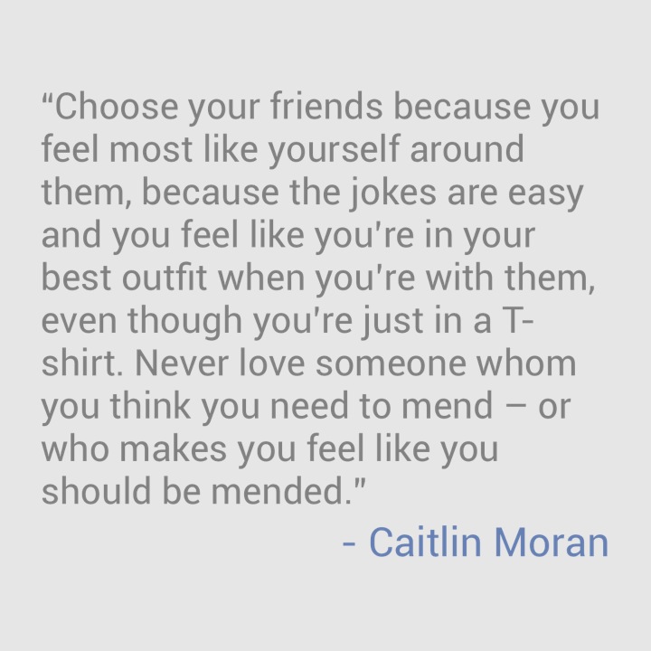 “Choose your friends because you feel most like yourself around them, because the jokes are easy and you feel like you’re in your best outfit when you’re with them, even though you’re just in a T-shirt. Never love someone whom you think you need to mend – or who makes you feel like you should be mended.” - Caitlin Moran