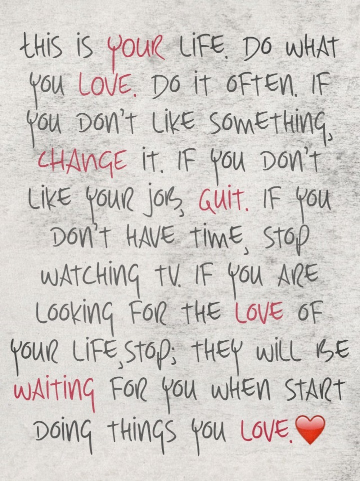 This is YOUR life. Do what you LOVE. Do it often. If you don't like something, CHANGE it. If you don't like your job, quit. If you don't have time, stop watching tv. If you are looking for the love of your life,stop; they will be waiting for you when start doing things you love.❤