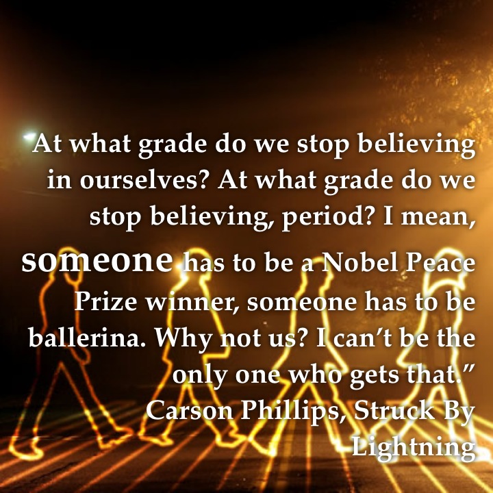 At what grade do we stop believing in ourselves? At what grade do we stop believing, period? I mean, someone has to be a Nobel Peace Prize winner, someone has to be ballerina. Why not us? I can’t be the only one who gets that.” Carson Phillips, Struck By Lightning