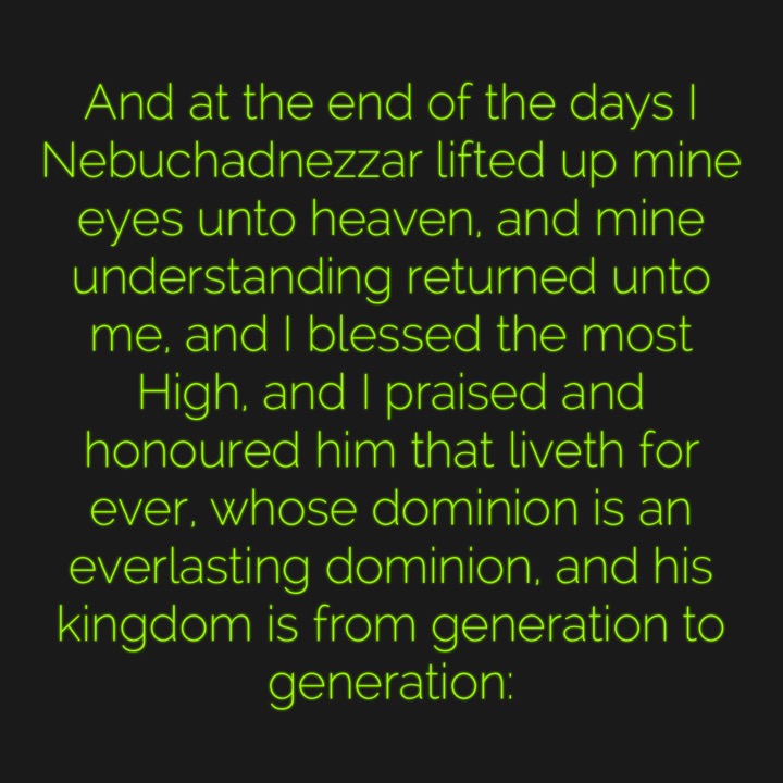 And at the end of the days I Nebuchadnezzar lifted up mine eyes unto heaven, and mine understanding returned unto me, and I blessed the most High, and I praised and honoured him that liveth for ever, whose dominion is an everlasting dominion, and his kingdom is from generation to generation: