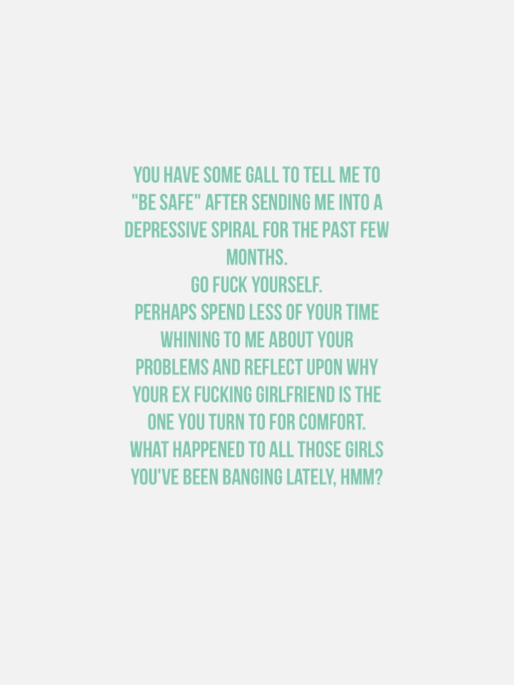 You have some gall to tell me to "be safe" after sending me into a depressive spiral for the past few months. Go fuck yourself. Perhaps spend less of your time whining to me about your problems and reflect upon why your ex fucking girlfriend is the one you turn to for comfort. What happened to all those girls you've been banging lately, hmm?