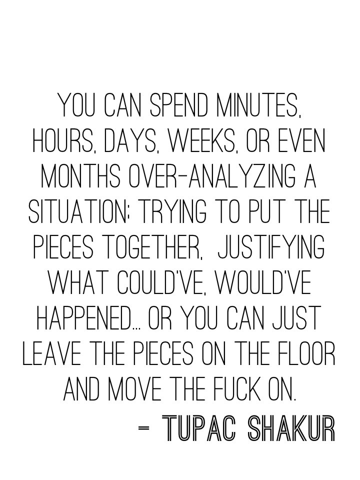 You can spend minutes, hours, days, weeks, or even months over-analyzing a situation; trying to put the pieces together, justifying what could've, would've happened... Or you can just leave the pieces on the floor and move the fuck on. - Tupac Shakur