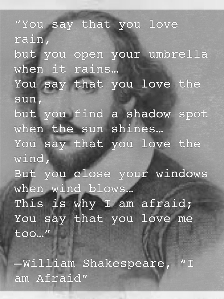 “You say that you love rain, but you open your umbrella when it rains… You say that you love the sun, but you find a shadow spot when the sun shines… You say that you love the wind, But you close your windows when wind blows… This is why I am afraid; You say that you love me too…” — William Shakespeare, “I am Afraid”