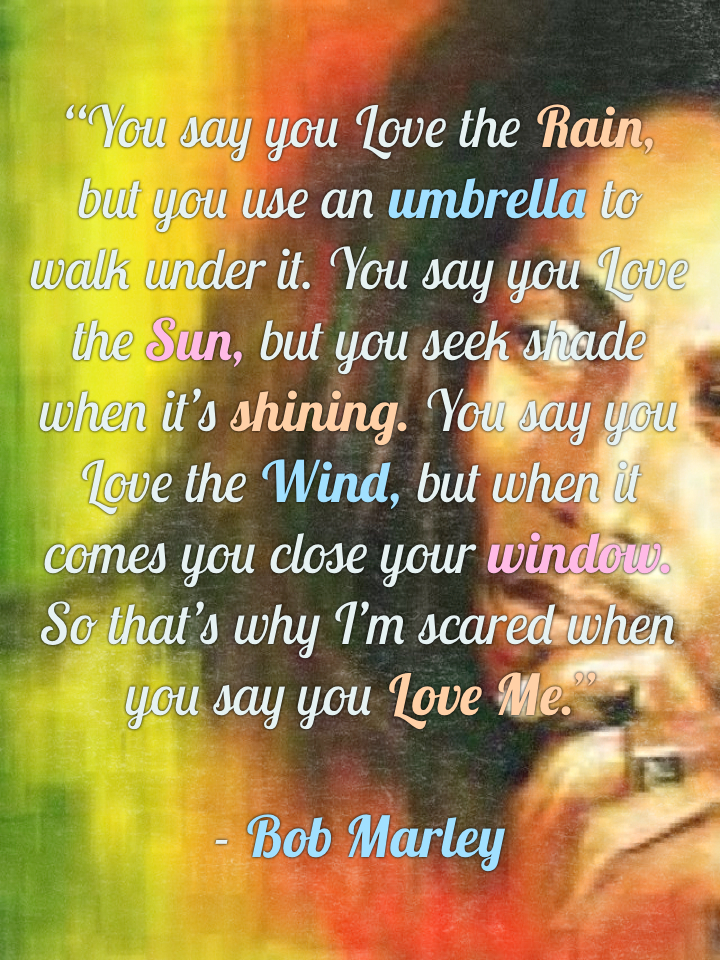 “You say you Love the Rain, but you use an umbrella to walk under it. You say you Love the Sun, but you seek shade when it’s shining. You say you Love the Wind, but when it comes you close your window. So that’s why I’m scared when you say you Love Me.” - Bob Marley