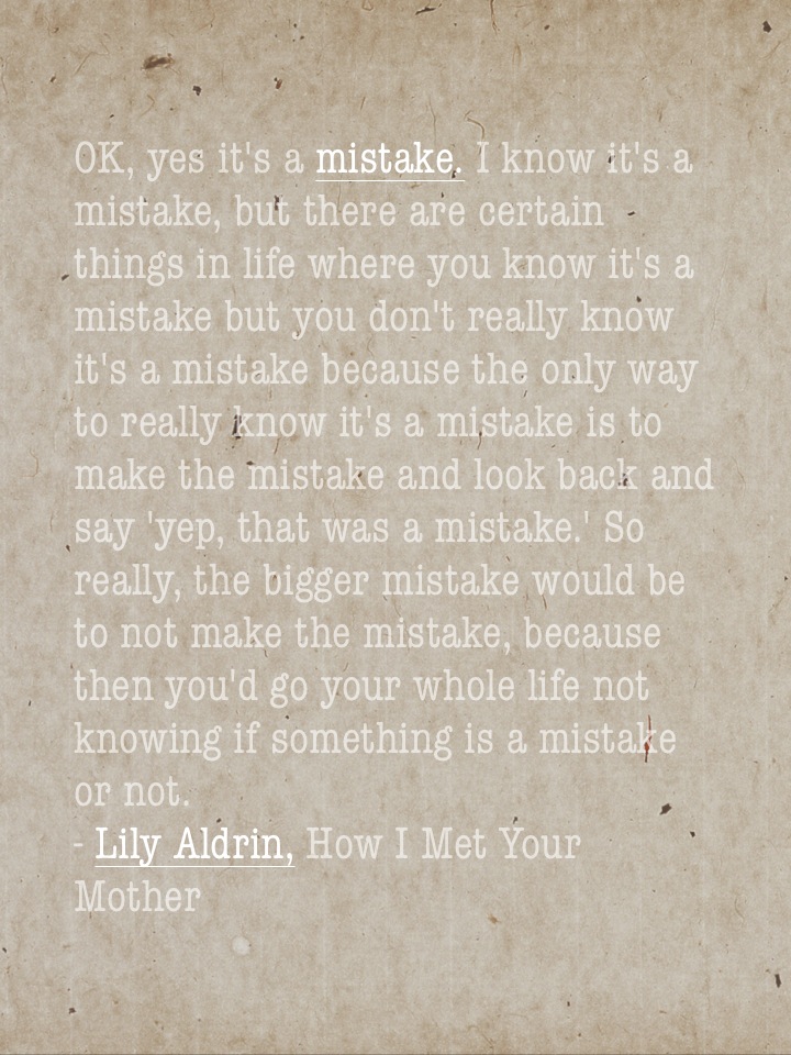 OK, yes it's a mistake. I know it's a mistake, but there are certain things in life where you know it's a mistake but you don't really know it's a mistake because the only way to really know it's a mistake is to make the mistake and look back and say 'yep, that was a mistake.' So really, the bigger mistake would be to not make the mistake, because then you'd go your whole life not knowing if something is a mistake or not. - Lily Aldrin, How I Met Your Mother