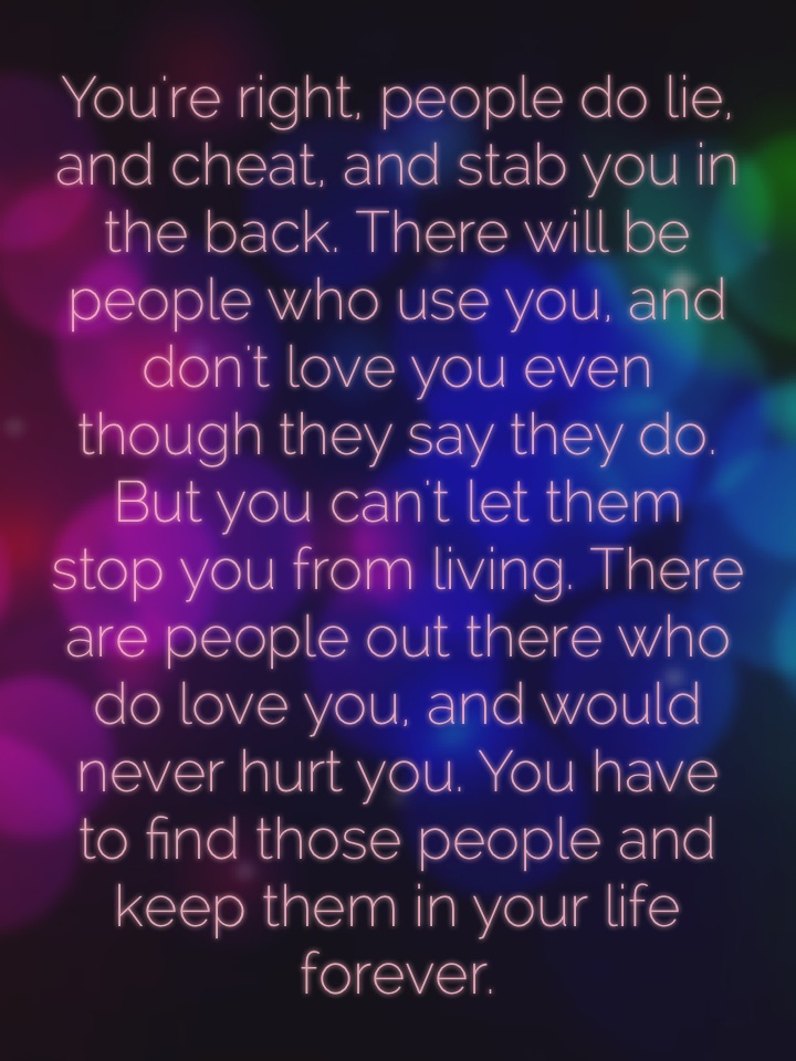 You're right, people do lie, and cheat, and stab you in the back. There will be people who use you, and don't love you even though they say they do. But you can't let them stop you from living. There are people out there who do love you, and would never hurt you. You have to find those people and keep them in your life forever.
